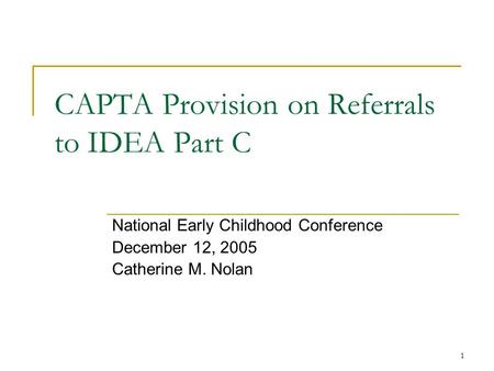 1 CAPTA Provision on Referrals to IDEA Part C National Early Childhood Conference December 12, 2005 Catherine M. Nolan.