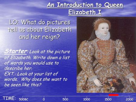 An Introduction to Queen Elizabeth I LO: What do pictures tell us about Elizabeth and her reign? 500BC0500100020001500 TIME: Starter : Look at the picture.