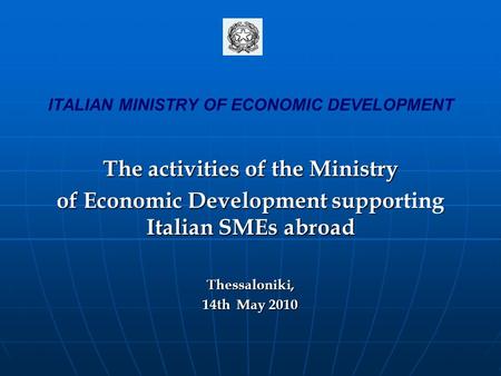 ITALIAN MINISTRY OF ECONOMIC DEVELOPMENT The activities of the Ministry of Economic Development supporting Italian SMEs abroad Thessaloniki, 14th May 2010.