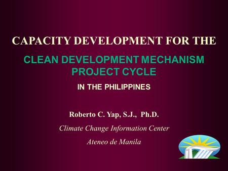 CAPACITY DEVELOPMENT FOR THE CLEAN DEVELOPMENT MECHANISM PROJECT CYCLE IN THE PHILIPPINES Roberto C. Yap, S.J., Ph.D. Climate Change Information Center.