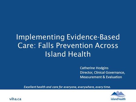 Viha.ca Implementing Evidence-Based Care: Falls Prevention Across Island Health Excellent health and care for everyone, everywhere, every time. Catherine.