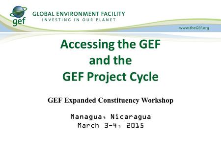 Accessing the GEF and the GEF Project Cycle GEF Expanded Constituency Workshop Managua, Nicaragua March 3-4, 2015.