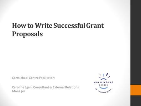 How to Write Successful Grant Proposals Carmichael Centre Facilitator: Caroline Egan, Consultant & External Relations Manager.