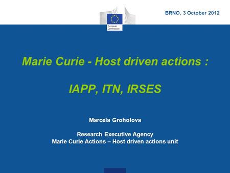 Marie Curie - Host driven actions : IAPP, ITN, IRSES Marcela Groholova Research Executive Agency Marie Curie Actions – Host driven actions unit BRNO, 3.