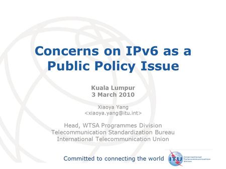 International Telecommunication Union Committed to connecting the world Concerns on IPv6 as a Public Policy Issue Kuala Lumpur 3 March 2010 Xiaoya Yang.