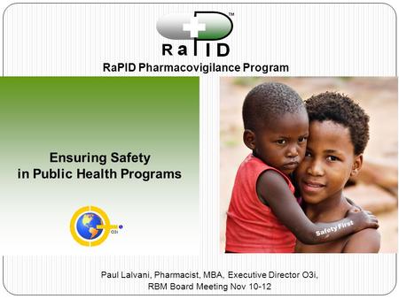 Ensuring Safety in Public Health Programs RaPID Pharmacovigilance Program Safety First Paul Lalvani, Pharmacist, MBA, Executive Director O3i, RBM Board.
