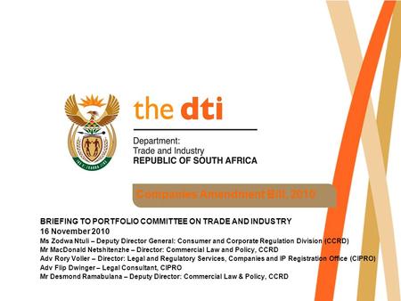 Companies Amendment Bill, 2010 BRIEFING TO PORTFOLIO COMMITTEE ON TRADE AND INDUSTRY 16 November 2010 Ms Zodwa Ntuli – Deputy Director General: Consumer.