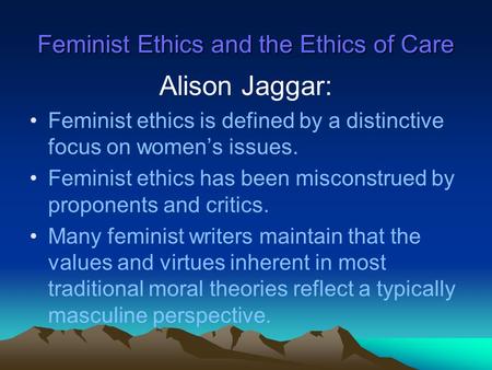 Feminist Ethics and the Ethics of Care Alison Jaggar: Feminist ethics is defined by a distinctive focus on women’s issues. Feminist ethics has been misconstrued.