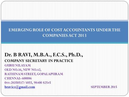 EMERGING ROLE OF COST ACCOUNTANTS UNDER THE COMPANIES ACT 2013 Dr. B RAVI, M.B.A., F.C.S., Ph.D., COMPANY SECRETARY IN PRACTICE GURU NILAYAM OLD NO.16,