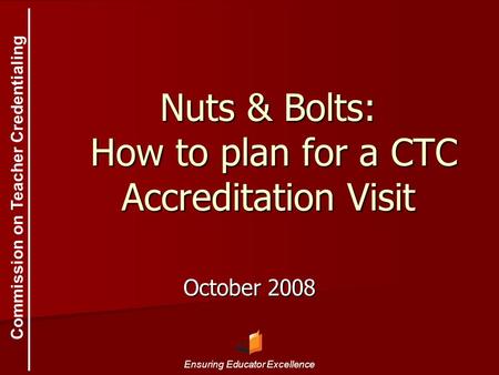 Commission on Teacher Credentialing Ensuring Educator Excellence Nuts & Bolts: How to plan for a CTC Accreditation Visit October 2008.
