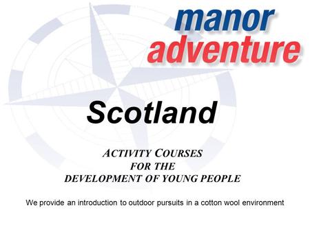 Scotland A CTIVITY C OURSES FOR THE DEVELOPMENT OF YOUNG PEOPLE We provide an introduction to outdoor pursuits in a cotton wool environment.