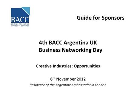 Guide for Sponsors 4th BACC Argentina UK Business Networking Day Creative Industries: Opportunities 6 th November 2012 Residence of the Argentine Ambassador.
