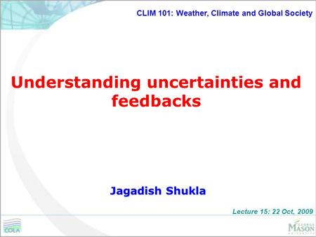 Understanding uncertainties and feedbacks Jagadish Shukla CLIM 101: Weather, Climate and Global Society Lecture 15: 22 Oct, 2009.