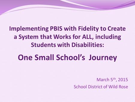 Implementing PBIS with Fidelity to Create a System that Works for ALL, including Students with Disabilities: One Small School’s Journey March 5 th, 2015.