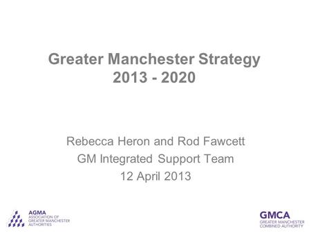 Greater Manchester Strategy 2013 - 2020 Rebecca Heron and Rod Fawcett GM Integrated Support Team 12 April 2013.