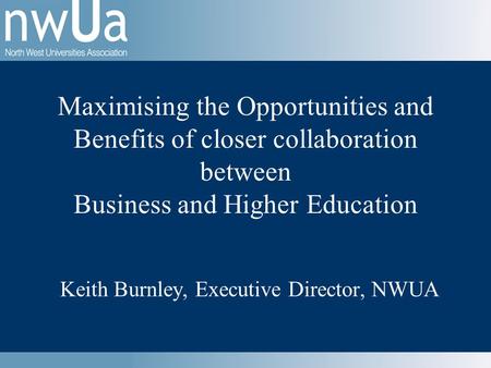 Keith Burnley, Executive Director, NWUA Maximising the Opportunities and Benefits of closer collaboration between Business and Higher Education.