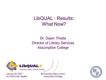 January 22, 2007 ALA Midwinter, Seattle Emmanuel d’Alzon Library Assumption College LibQUAL+ Results: What Now? Dr. Dawn Thistle Director of Library Services.