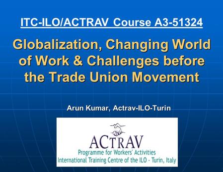 Globalization, Changing World of Work & Challenges before the Trade Union Movement Arun Kumar, Actrav-ILO-Turin ITC-ILO/ACTRAV Course A3-51324.