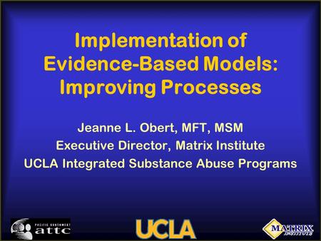 Implementation of Evidence-Based Models: Improving Processes Jeanne L. Obert, MFT, MSM Executive Director, Matrix Institute UCLA Integrated Substance Abuse.