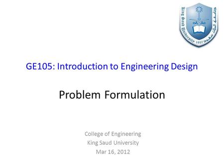 GE105: Introduction to Engineering Design Problem Formulation College of Engineering King Saud University Mar 16, 2012.