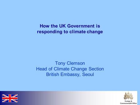 How the UK Government is responding to climate change Tony Clemson Head of Climate Change Section British Embassy, Seoul.