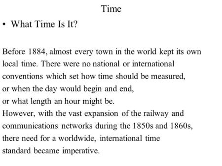 Time What Time Is It? Before 1884, almost every town in the world kept its own local time. There were no national or international conventions which set.