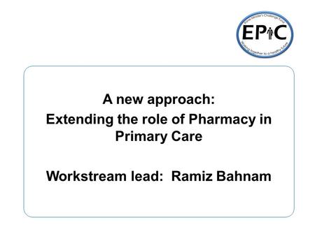 A new approach: Extending the role of Pharmacy in Primary Care Workstream lead: Ramiz Bahnam.