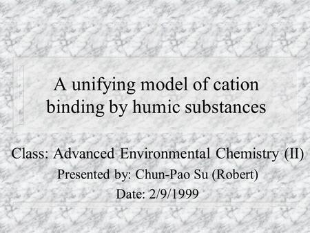 A unifying model of cation binding by humic substances Class: Advanced Environmental Chemistry (II) Presented by: Chun-Pao Su (Robert) Date: 2/9/1999.