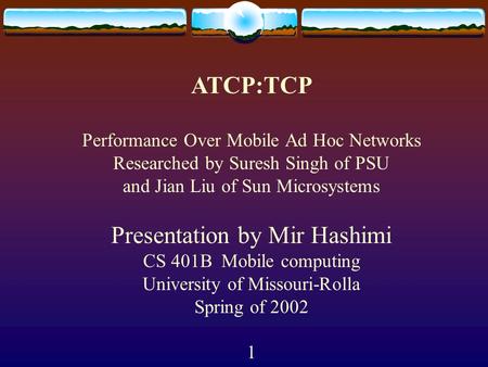 ATCP:TCP Performance Over Mobile Ad Hoc Networks Researched by Suresh Singh of PSU and Jian Liu of Sun Microsystems Presentation by Mir Hashimi CS 401B.