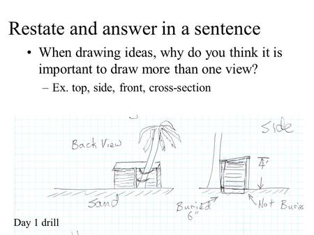 Restate and answer in a sentence When drawing ideas, why do you think it is important to draw more than one view? –Ex. top, side, front, cross-section.