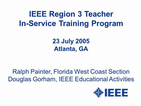 IEEE Region 3 Teacher In-Service Training Program 23 July 2005 Atlanta, GA Ralph Painter, Florida West Coast Section Douglas Gorham, IEEE Educational Activities.