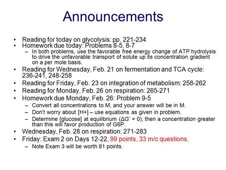 Announcements Reading for today on glycolysis: pp. 221-234 Homework due today: Problems 8-5, 8-7 –In both problems, use the favorable free energy change.