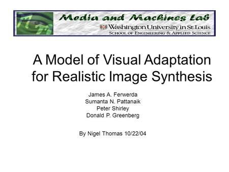James A. Ferwerda Sumanta N. Pattanaik Peter Shirley Donald P. Greenberg A Model of Visual Adaptation for Realistic Image Synthesis By Nigel Thomas 10/22/04.
