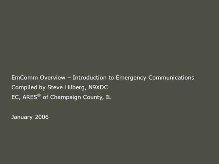 EmComm Overview – Introduction to Emergency Communications Compiled by Steve Hilberg, N9XDC EC, ARES ® of Champaign County, IL January 2006.