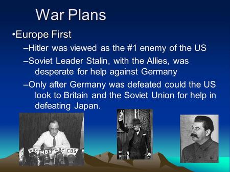 War Plans Europe FirstEurope First –Hitler was viewed as the #1 enemy of the US –Soviet Leader Stalin, with the Allies, was desperate for help against.