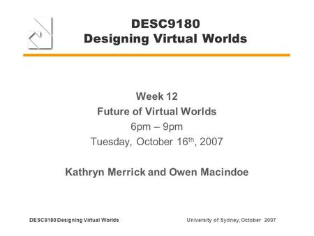 DESC9180 Designing Virtual Worlds Week 12 Future of Virtual Worlds 6pm – 9pm Tuesday, October 16 th, 2007 Kathryn Merrick and Owen Macindoe DESC9180 Designing.