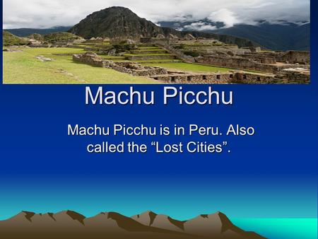 Machu Picchu Machu Picchu is in Peru. Also called the “Lost Cities”. Machu Picchu is in Peru. Also called the “Lost Cities”.