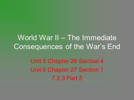 World War II – The Immediate Consequences of the War’s End Unit 5 Chapter 26 Section 4 Unit 6 Chapter 27 Section 1 7.2.3 Part 5.