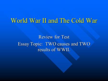 World War II and The Cold War Review for Test Essay Topic: TWO causes and TWO results of WWII.