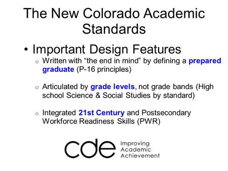 The New Colorado Academic Standards Important Design Features o Written with “the end in mind” by defining a prepared graduate (P-16 principles) o Articulated.