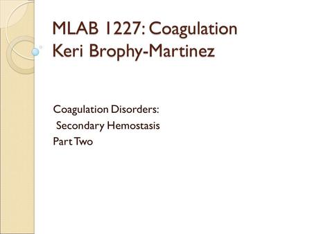 MLAB 1227: Coagulation Keri Brophy-Martinez Coagulation Disorders: Secondary Hemostasis Part Two.