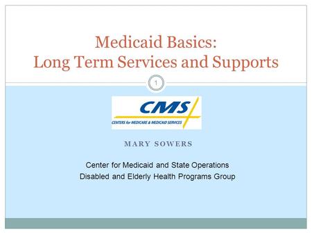 MARY SOWERS 1 Medicaid Basics: Long Term Services and Supports Center for Medicaid and State Operations Disabled and Elderly Health Programs Group.