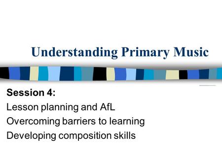 Understanding Primary Music Session 4: Lesson planning and AfL Overcoming barriers to learning Developing composition skills.
