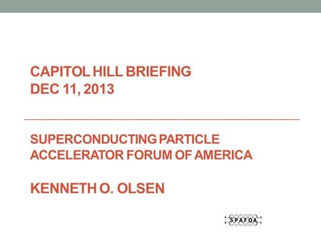CAPITOL HILL BRIEFING DEC 11, 2013 SUPERCONDUCTING PARTICLE ACCELERATOR FORUM OF AMERICA KENNETH O. OLSEN.