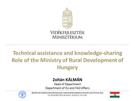 Technical assistance and knowledge-sharing Role of the Ministry of Rural Development of Hungary Zoltán KÁLMÁN Head of Department Department of EU and FAO.