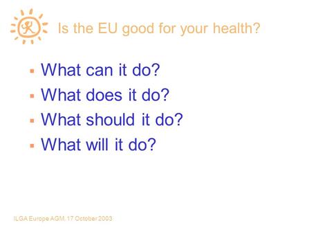 ILGA Europe AGM, 17 October 2003 Is the EU good for your health?  What can it do?  What does it do?  What should it do?  What will it do?