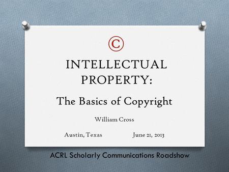 The Basics of Copyright William Cross Austin, TexasJune 21, 2013 ACRL Scholarly Communications Roadshow INTELLECTUAL PROPERTY: ©