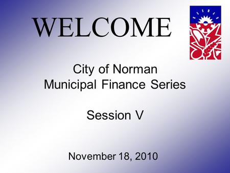 City of Norman Municipal Finance Series Session V November 18, 2010 WELCOME.