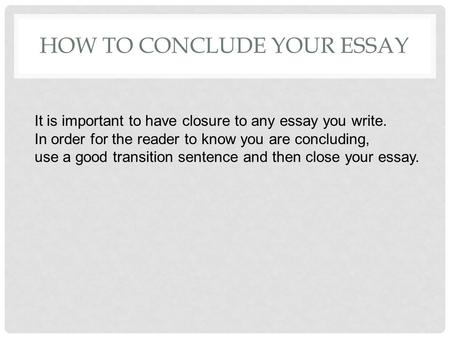 HOW TO CONCLUDE YOUR ESSAY It is important to have closure to any essay you write. In order for the reader to know you are concluding, use a good transition.
