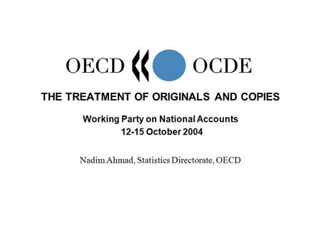 THE TREATMENT OF ORIGINALS AND COPIES Working Party on National Accounts 12-15 October 2004 Nadim Ahmad, Statistics Directorate, OECD.